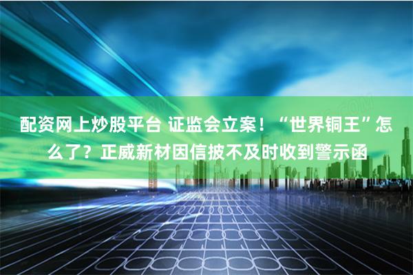 配资网上炒股平台 证监会立案！“世界铜王”怎么了？正威新材因信披不及时收到警示函