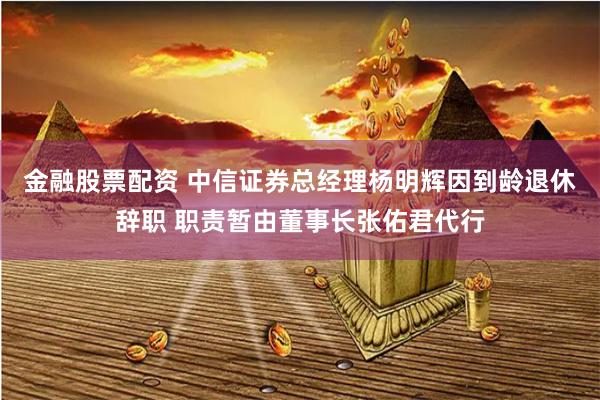 金融股票配资 中信证券总经理杨明辉因到龄退休辞职 职责暂由董事长张佑君代行