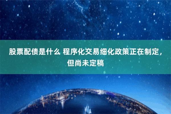 股票配债是什么 程序化交易细化政策正在制定，但尚未定稿