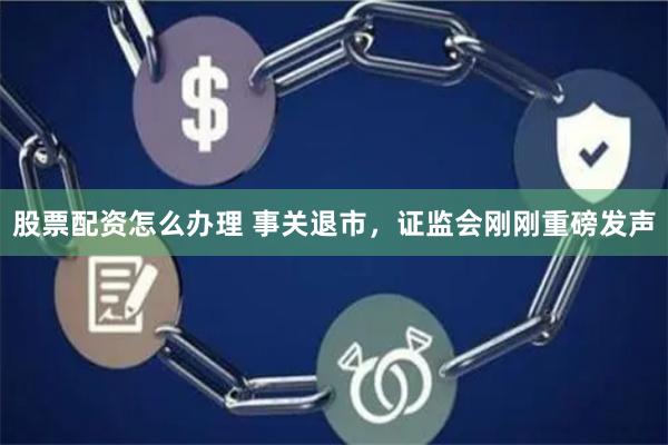 股票配资怎么办理 事关退市，证监会刚刚重磅发声