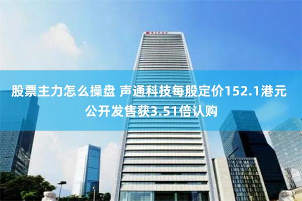 股票主力怎么操盘 声通科技每股定价152.1港元 公开发售获3.51倍认购