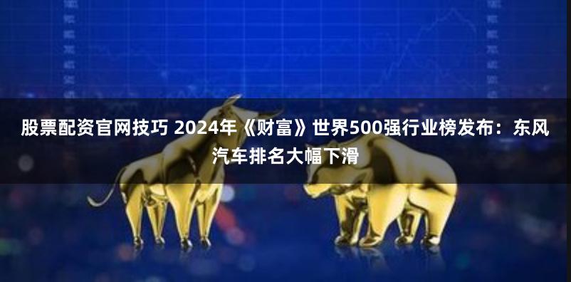 股票配资官网技巧 2024年《财富》世界500强行业榜发布：东风汽车排名大幅下滑