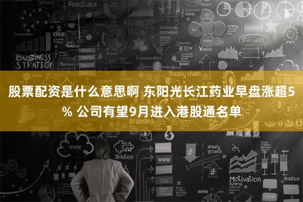 股票配资是什么意思啊 东阳光长江药业早盘涨超5% 公司有望9月进入港股通名单