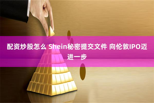 配资炒股怎么 Shein秘密提交文件 向伦敦IPO迈进一步