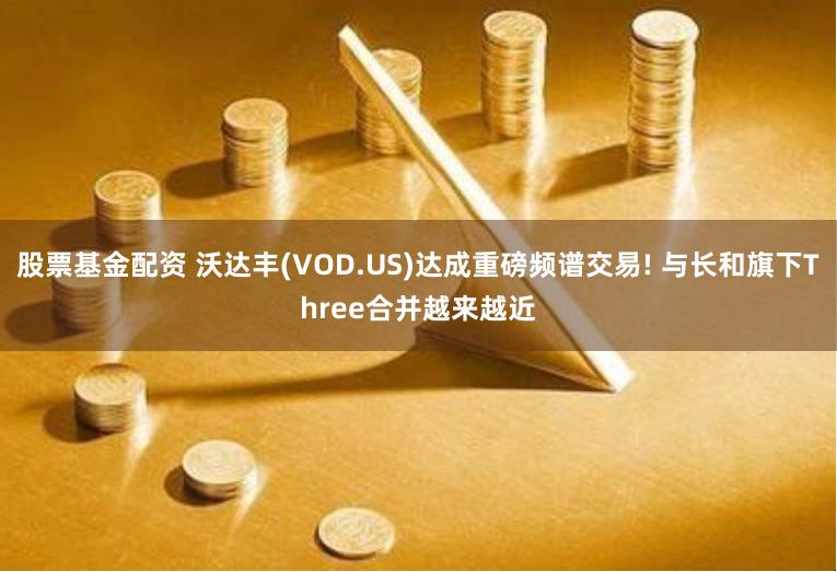 股票基金配资 沃达丰(VOD.US)达成重磅频谱交易! 与长和旗下Three合并越来越近