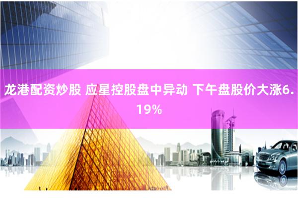 龙港配资炒股 应星控股盘中异动 下午盘股价大涨6.19%