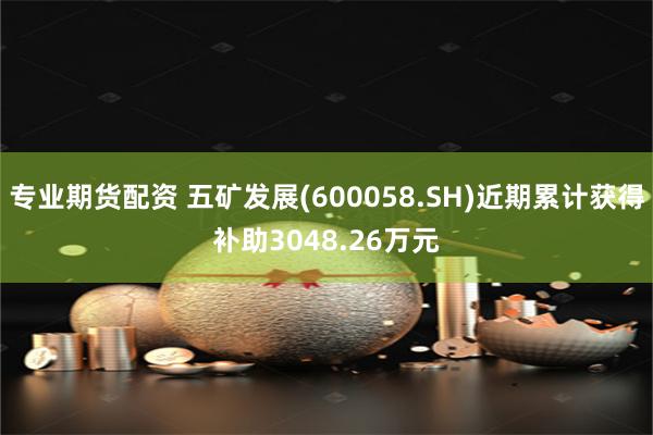 专业期货配资 五矿发展(600058.SH)近期累计获得补助3048.26万元