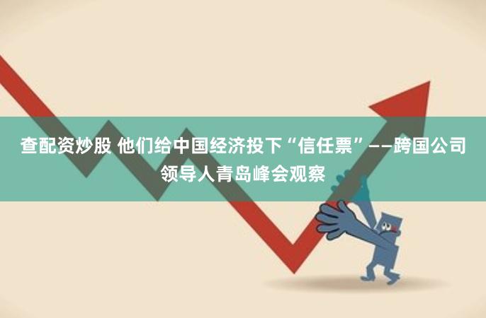 查配资炒股 他们给中国经济投下“信任票”——跨国公司领导人青岛峰会观察