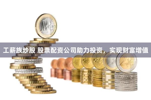 工薪族炒股 股票配资公司助力投资，实现财富增值