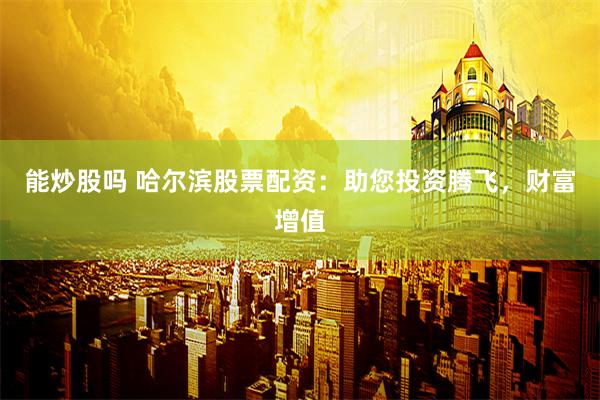 能炒股吗 哈尔滨股票配资：助您投资腾飞，财富增值