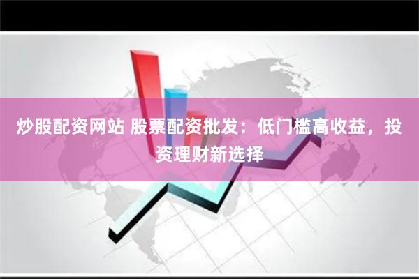 炒股配资网站 股票配资批发：低门槛高收益，投资理财新选择