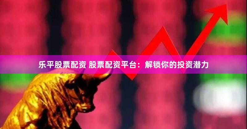 乐平股票配资 股票配资平台：解锁你的投资潜力