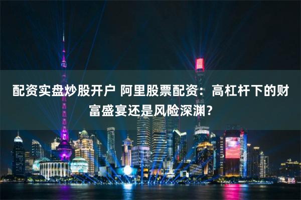 配资实盘炒股开户 阿里股票配资：高杠杆下的财富盛宴还是风险深渊？