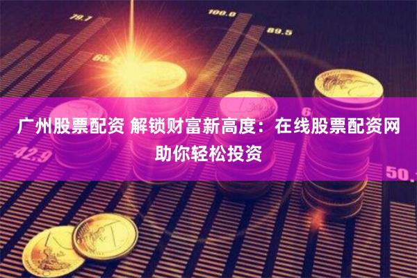 广州股票配资 解锁财富新高度：在线股票配资网助你轻松投资
