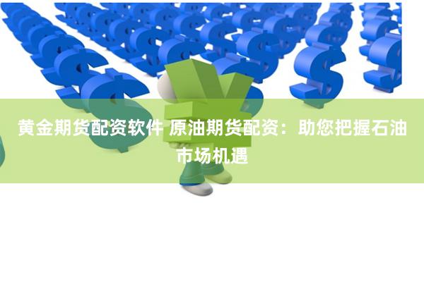 黄金期货配资软件 原油期货配资：助您把握石油市场机遇