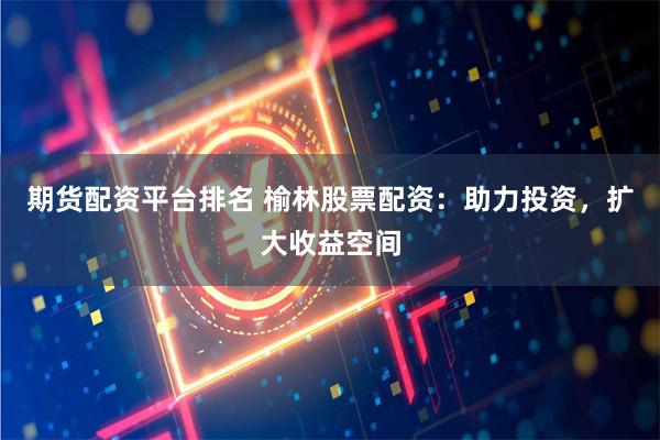 期货配资平台排名 榆林股票配资：助力投资，扩大收益空间