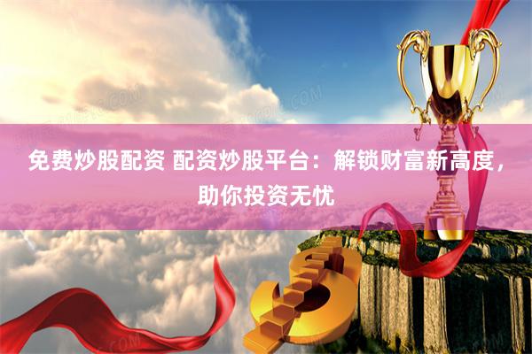 免费炒股配资 配资炒股平台：解锁财富新高度，助你投资无忧